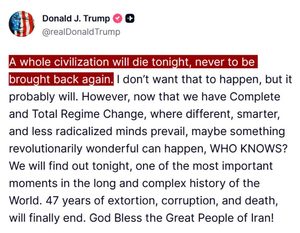 Neonazi American "President" and convicted felon Donald Trump tweets a genocidal threat against Iran: "A whole civilization will die tonight, never to be brought back again. I don't want that to happen, but it probably will. However, now that we have Complete And Total Regime Change, where different, smarter, and less radicalized minds prevail, maybe something revolutionarily wonderful can happen, WHO KNOWS? We will find out tonight, one of the most important moments in the long and complex history of the World. 47 years of extortion, corruption, and death, will finally end. God Bless the Great People of Iran!