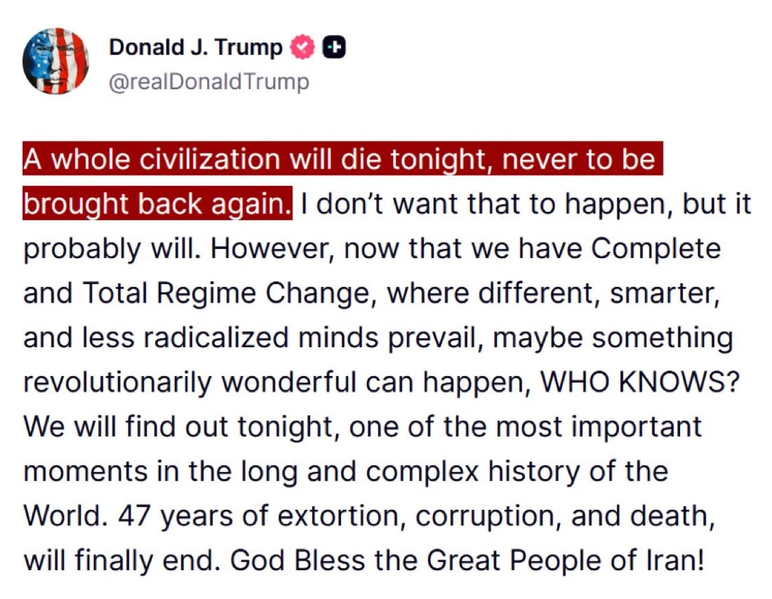 Neonazi American "President" and convicted felon Donald Trump tweets a genocidal threat against Iran: 
"A whole civilization will die tonight, never to be brought back again. I don't want that to happen, but it probably will. However, now that we have Complete And Total Regime Change, where different, smarter, and less radicalized minds prevail, maybe something revolutionarily wonderful can happen, WHO KNOWS? We will find out tonight, one of the most important moments in the long and complex history of the World. 47 years of extortion, corruption, and death, will finally end. God Bless the Great People of Iran!